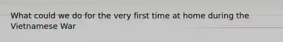 What could we do for the very first time at home during the Vietnamese War