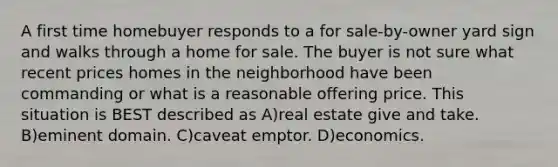 A first time homebuyer responds to a for sale-by-owner yard sign and walks through a home for sale. The buyer is not sure what recent prices homes in the neighborhood have been commanding or what is a reasonable offering price. This situation is BEST described as A)real estate give and take. B)eminent domain. C)caveat emptor. D)economics.