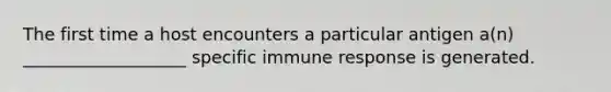 The first time a host encounters a particular antigen a(n) ___________________ specific immune response is generated.