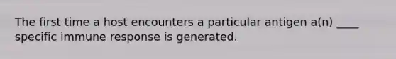 The first time a host encounters a particular antigen a(n) ____ specific immune response is generated.