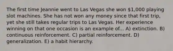 The first time Jeannie went to Las Vegas she won 1,000 playing slot machines. She has not won any money since that first trip, yet she still takes regular trips to Las Vegas. Her experience winning on that one occasion is an example of... A) extinction. B) continuous reinforcement. C) partial reinforcement. D) generalization. E) a habit hierarchy.