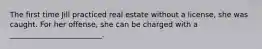 The first time Jill practiced real estate without a license, she was caught. For her offense, she can be charged with a _________________________.