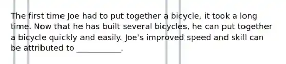 The first time Joe had to put together a bicycle, it took a long time. Now that he has built several bicycles, he can put together a bicycle quickly and easily. Joe's improved speed and skill can be attributed to ___________.