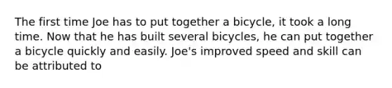 The first time Joe has to put together a bicycle, it took a long time. Now that he has built several bicycles, he can put together a bicycle quickly and easily. Joe's improved speed and skill can be attributed to