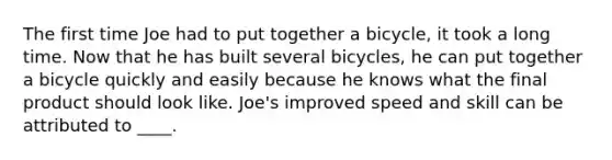 The first time Joe had to put together a bicycle, it took a long time. Now that he has built several bicycles, he can put together a bicycle quickly and easily because he knows what the final product should look like. Joe's improved speed and skill can be attributed to ____.