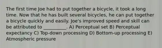 The first time Joe had to put together a bicycle, it took a long time. Now that he has built several bicycles, he can put together a bicycle quickly and easily. Joe's improved speed and skill can be attributed to __________. A) Perceptual set B) Perceptual expectancy C) Top-down processing D) Bottom-up processing E) Atmospheric pressure