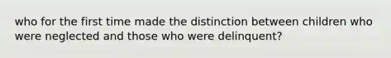 who for the first time made the distinction between children who were neglected and those who were delinquent?