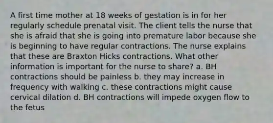 A first time mother at 18 weeks of gestation is in for her regularly schedule prenatal visit. The client tells the nurse that she is afraid that she is going into premature labor because she is beginning to have regular contractions. The nurse explains that these are Braxton Hicks contractions. What other information is important for the nurse to share? a. BH contractions should be painless b. they may increase in frequency with walking c. these contractions might cause cervical dilation d. BH contractions will impede oxygen flow to the fetus