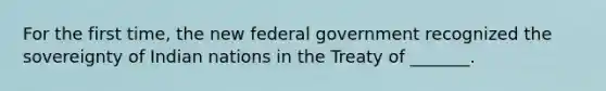 For the first time, the new federal government recognized the sovereignty of Indian nations in the Treaty of _______.