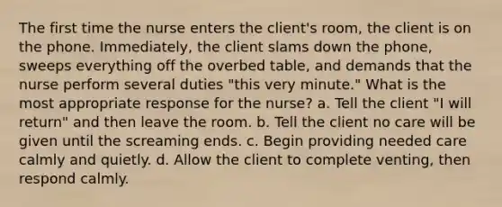 The first time the nurse enters the client's room, the client is on the phone. Immediately, the client slams down the phone, sweeps everything off the overbed table, and demands that the nurse perform several duties "this very minute." What is the most appropriate response for the nurse? a. Tell the client "I will return" and then leave the room. b. Tell the client no care will be given until the screaming ends. c. Begin providing needed care calmly and quietly. d. Allow the client to complete venting, then respond calmly.