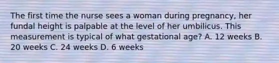 The first time the nurse sees a woman during pregnancy, her fundal height is palpable at the level of her umbilicus. This measurement is typical of what gestational age? A. 12 weeks B. 20 weeks C. 24 weeks D. 6 weeks