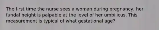 The first time the nurse sees a woman during pregnancy, her fundal height is palpable at the level of her umbilicus. This measurement is typical of what gestational age?