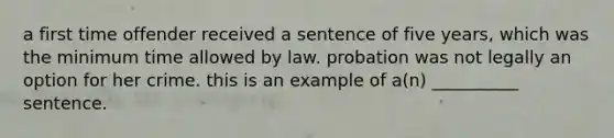 a first time offender received a sentence of five years, which was the minimum time allowed by law. probation was not legally an option for her crime. this is an example of a(n) __________ sentence.