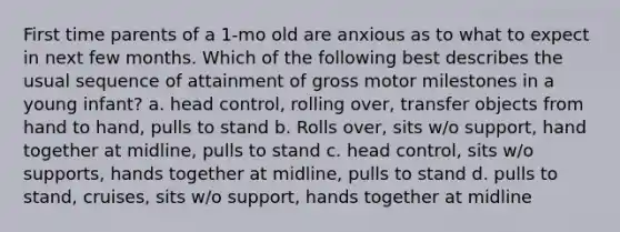 First time parents of a 1-mo old are anxious as to what to expect in next few months. Which of the following best describes the usual sequence of attainment of gross motor milestones in a young infant? a. head control, rolling over, transfer objects from hand to hand, pulls to stand b. Rolls over, sits w/o support, hand together at midline, pulls to stand c. head control, sits w/o supports, hands together at midline, pulls to stand d. pulls to stand, cruises, sits w/o support, hands together at midline