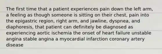 The first time that a patient experiences pain down the left arm, a feeling as though someone is sitting on their chest, pain into the epigastric region, right arm, and jawline, dyspnea, and diaphoresis, that patient can definitely be diagnosed as experiencing aortic ischemia the onset of heart failure unstable angina stable angina a myocardial infarction coronary artery disease