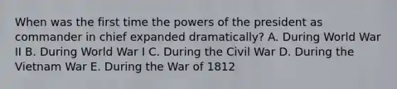 When was the first time the powers of the president as commander in chief expanded dramatically? A. During World War II B. During World War I C. During the Civil War D. During the Vietnam War E. During the War of 1812