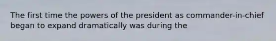 The first time the powers of the president as commander-in-chief began to expand dramatically was during the