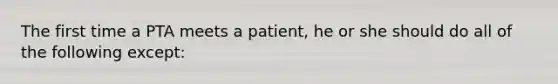 The first time a PTA meets a patient, he or she should do all of the following except: