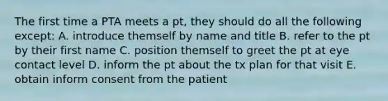 The first time a PTA meets a pt, they should do all the following except: A. introduce themself by name and title B. refer to the pt by their first name C. position themself to greet the pt at eye contact level D. inform the pt about the tx plan for that visit E. obtain inform consent from the patient