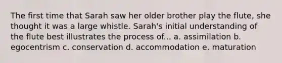 The first time that Sarah saw her older brother play the flute, she thought it was a large whistle. Sarah's initial understanding of the flute best illustrates the process of... a. assimilation b. egocentrism c. conservation d. accommodation e. maturation