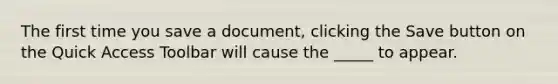 The first time you save a document, clicking the Save button on the Quick Access Toolbar will cause the _____ to appear.