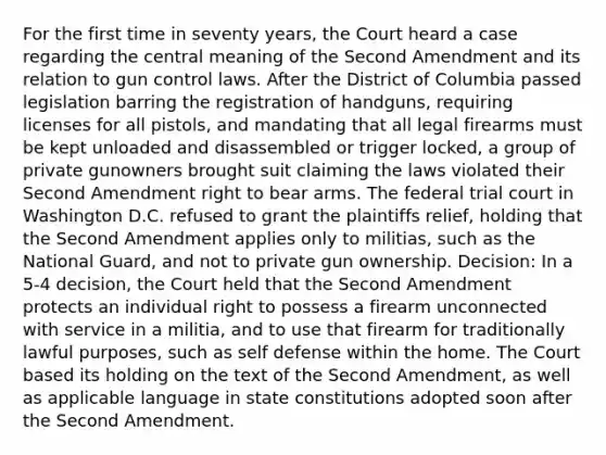 For the first time in seventy years, the Court heard a case regarding the central meaning of the Second Amendment and its relation to gun control laws. After the District of Columbia passed legislation barring the registration of handguns, requiring licenses for all pistols, and mandating that all legal firearms must be kept unloaded and disassembled or trigger locked, a group of private gunowners brought suit claiming the laws violated their Second Amendment right to bear arms. The federal trial court in Washington D.C. refused to grant the plaintiffs relief, holding that the Second Amendment applies only to militias, such as the National Guard, and not to private gun ownership. Decision: In a 5-4 decision, the Court held that the Second Amendment protects an individual right to possess a firearm unconnected with service in a militia, and to use that firearm for traditionally lawful purposes, such as self defense within the home. The Court based its holding on the text of the Second Amendment, as well as applicable language in state constitutions adopted soon after the Second Amendment.