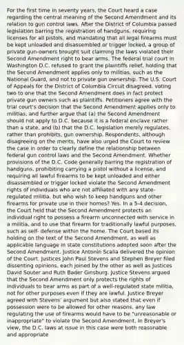 For the first time in seventy years, the Court heard a case regarding the central meaning of the Second Amendment and its relation to gun control laws. After the District of Columbia passed legislation barring the registration of handguns, requiring licenses for all pistols, and mandating that all legal firearms must be kept unloaded and disassembled or trigger locked, a group of private gun-owners brought suit claiming the laws violated their Second Amendment right to bear arms. The federal trial court in Washington D.C. refused to grant the plaintiffs relief, holding that the Second Amendment applies only to militias, such as the National Guard, and not to private gun ownership. The U.S. Court of Appeals for the District of Columbia Circuit disagreed, voting two to one that the Second Amendment does in fact protect private gun owners such as plaintiffs. Petitioners agree with the trial court's decision that the Second Amendment applies only to militias, and further argue that (a) the Second Amendment should not apply to D.C. because it is a federal enclave rather than a state, and (b) that the D.C. legislation merely regulates, rather than prohibits, gun ownership. Respondents, although disagreeing on the merits, have also urged the Court to review the case in order to clearly define the relationship between federal gun control laws and the Second Amendment. Whether provisions of the D.C. Code generally barring the registration of handguns, prohibiting carrying a pistol without a license, and requiring all lawful firearms to be kept unloaded and either disassembled or trigger locked violate the Second Amendment rights of individuals who are not affiliated with any state-regulated militia, but who wish to keep handguns and other firearms for private use in their homes? Yes. In a 5-4 decision, the Court held that the Second Amendment protects an individual right to possess a firearm unconnected with service in a militia, and to use that firearm for traditionally lawful purposes, such as self- defense within the home. The Court based its holding on the text of the Second Amendment, as well as applicable language in state constitutions adopted soon after the Second Amendment. Justice Antonin Scalia delivered the opinion of the Court. Justices John Paul Stevens and Stephen Breyer filed dissenting opinions, each joined by the other as well as Justices David Souter and Ruth Bader Ginsburg. Justice Stevens argued that the Second Amendment only protects the rights of individuals to bear arms as part of a well-regulated state militia, not for other purposes even if they are lawful. Justice Breyer agreed with Stevens' argument but also stated that even if possession were to be allowed for other reasons, any law regulating the use of firearms would have to be "unreasonable or inappropriate" to violate the Second Amendment. In Breyer's view, the D.C. laws at issue in this case were both reasonable and appropriate