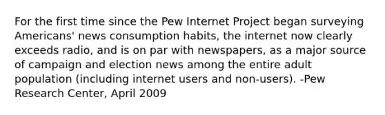 For the first time since the Pew Internet Project began surveying Americans' news consumption habits, the internet now clearly exceeds radio, and is on par with newspapers, as a major source of campaign and election news among the entire adult population (including internet users and non-users). -Pew Research Center, April 2009