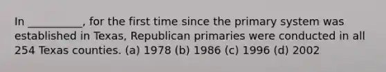 In __________, for the first time since the primary system was established in Texas, Republican primaries were conducted in all 254 Texas counties. (a) 1978 (b) 1986 (c) 1996 (d) 2002