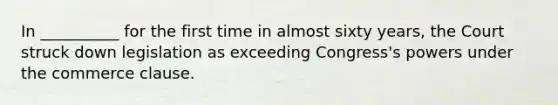 In __________ for the first time in almost sixty years, the Court struck down legislation as exceeding Congress's powers under the commerce clause.