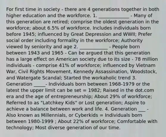 For first time in society - there are 4 generations together in both higher education and the workforce. 1. _____________ - Many of this generation are retired; comprise the oldest generation in the workforce; about 6.5% of workforce. Includes individuals born before 1945; influenced by Great Depression and WWII; Prefer social order including formality in the workforce; Authority viewed by seniority and age 2. ____________ - People born between 1943 and 1965 - Can be argued that this generation has a large effect on American society due to its size - 78 million individuals - comprise 41% of workforce; influenced by Vietnam War, Civil Rights Movement, Kennedy Assassination, Woodstock, and Watergate Scandal; Started the workaholic trend 3. Generation _____- Individuals born between 1968-1979 or the latest the upper limit can be set = 1982; Raised in the dot.com era and the age of entrepreneurship; About 29% of workforce; Referred to as "Latchkey Kids" or Lost generation; Aspire to achieve a balance between work and life. 4. Generation ___ - Also known as Millennials, or Cyberkids = Individuals born between 1980-1999 ; About 22% of workforce; Comfortable with technology; Most diverse generation of our time.