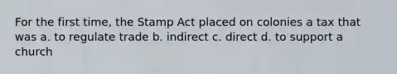 For the first time, the Stamp Act placed on colonies a tax that was a. to regulate trade b. indirect c. direct d. to support a church