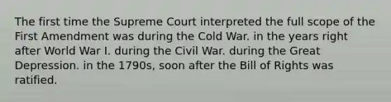 The first time the Supreme Court interpreted the full scope of the First Amendment was during the Cold War. in the years right after World War I. during the Civil War. during the Great Depression. in the 1790s, soon after the Bill of Rights was ratified.