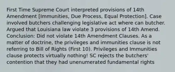 First Time Supreme Court interpreted provisions of 14th Amendment [Immunities, Due Process, Equal Protection]. Case involved butchers challenging legislative act where can butcher. Argued that Louisiana law violate 3 provisions of 14th Amend. Conclusion: Did not violate 14th Amendment Clauses. As a matter of doctrine, the privileges and immunities clause is not referring to Bill of Rights (First 10). Privileges and Immunities clause protects virtually nothing! SC rejects the butchers' contention that they had unenumerated fundamental rights