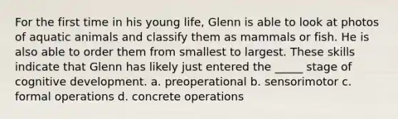 For the first time in his young life, Glenn is able to look at photos of aquatic animals and classify them as mammals or fish. He is also able to order them from smallest to largest. These skills indicate that Glenn has likely just entered the _____ stage of cognitive development. a. preoperational b. sensorimotor c. formal operations d. concrete operations