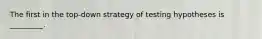 The first in the top-down strategy of testing hypotheses is _________.