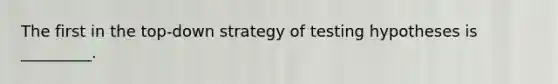 The first in the top-down strategy of testing hypotheses is _________.