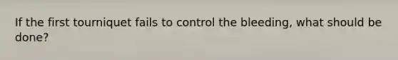 If the first tourniquet fails to control the bleeding, what should be done?