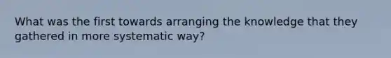 What was the first towards arranging the knowledge that they gathered in more systematic way?