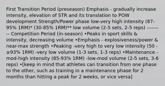 First Transition Period (preseason) Emphasis - gradually increase intensity, elevation of STR and its translation to POW development Strength/Power phase low-very high intensity (87-95% 1RM)* (30-85% 1RM)** low volume (2-5 sets, 2-5 reps) --------- Competition Period (in-season) •Peaks in sport skills & intensity, decreasing volume •Emphasis - explosiveness/power & near-max strength •Peaking -very high to very low intensity (50 - ≥93% 1RM) -very low volume (1-3 sets, 1-3 reps) •Maintenance -mod-high intensity (85-93% 1RM) -low-mod volume (2-5 sets, 3-6 reps) •[keep in mind that athletes can transition from one phase to the other, such as training in a maintenance phase for 2 months than hitting a peak for 2 weeks, or vice versa]