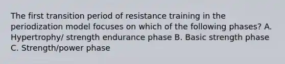 The first transition period of resistance training in the periodization model focuses on which of the following phases? A. Hypertrophy/ strength endurance phase B. Basic strength phase C. Strength/power phase