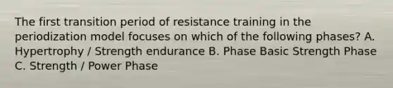 The first transition period of resistance training in the periodization model focuses on which of the following phases? A. Hypertrophy / Strength endurance B. Phase Basic Strength Phase C. Strength / Power Phase