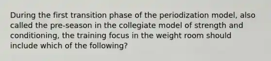 During the first transition phase of the periodization model, also called the pre-season in the collegiate model of strength and conditioning, the training focus in the weight room should include which of the following?