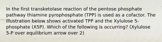 In the first transketolase reaction of the pentose phosphate pathway thiamine pyrophosphate (TPP) is used as a cofactor. The illustration below shows activated TPP and the Xylulose 5-phosphate (X5P). Which of the following is occurring? (Xylulose 5-P over equilibrium arrow over 2)