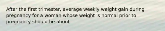 After the first trimester, average weekly weight gain during pregnancy for a woman whose weight is normal prior to pregnancy should be about