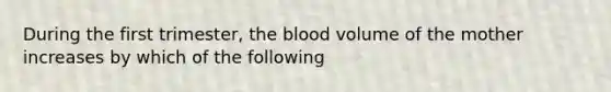 During the first trimester, the blood volume of the mother increases by which of the following