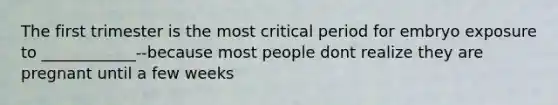 The first trimester is the most critical period for embryo exposure to ____________--because most people dont realize they are pregnant until a few weeks