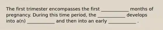 The first trimester encompasses the first ____________ months of pregnancy. During this time period, the ____________ develops into a(n) ____________ and then into an early ____________ .