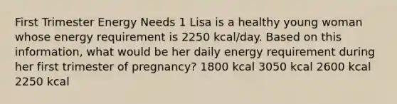 First Trimester Energy Needs 1 Lisa is a healthy young woman whose energy requirement is 2250 kcal/day. Based on this information, what would be her daily energy requirement during her first trimester of pregnancy? 1800 kcal 3050 kcal 2600 kcal 2250 kcal