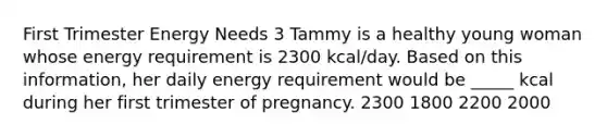 First Trimester Energy Needs 3 Tammy is a healthy young woman whose energy requirement is 2300 kcal/day. Based on this information, her daily energy requirement would be _____ kcal during her first trimester of pregnancy. 2300 1800 2200 2000